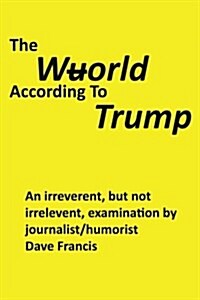 The Wuorld According to Trump: An Irreverent, But Not Irrelevent, Examination by Journalist/Humorist Dave Francis (Paperback)