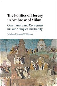 The Politics of Heresy in Ambrose of Milan : Community and Consensus in Late Antique Christianity (Hardcover)