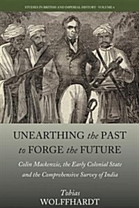 Unearthing the Past to Forge the Future : Colin Mackenzie, the Early Colonial State, and the Comprehensive Survey of India (Hardcover)