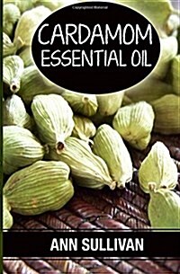 Cardamom Essential Oil: Benefits, Properties, Applications, Studies & Recipes (Paperback)