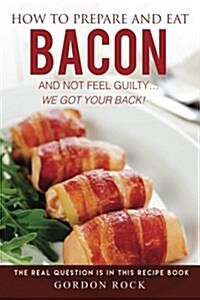 How to Prepare and Eat Bacon and Not Feel Guilty... We Got Your Back!: The Real Question Is in This Recipe Book (Paperback)