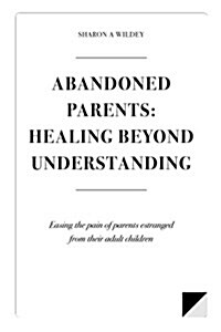 Abandoned Parents: Healing Beyond Understanding: Easing the Pain of Parents Abandoned by Their Adult Children (Paperback)