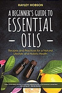 A Beginners Guide to Essential Oils: Recipes and Practices for a Natural Lifestyle and Holistic Health (Essential Oils Reference Guide, Aromatherapy (Hardcover)