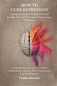 How to Cure Depression: How to Overcome Depression and Anxiety, How to Understand Depression, A Training Guide and Solutions to Combat Depress (Paperback)