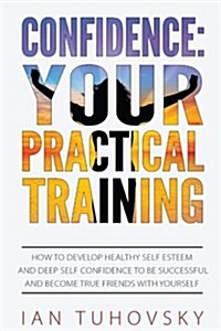 Confidence: Your Practical Training: How to Develop Healthy Self Esteem and Deep Self Confidence to Be Successful and Become True (Paperback)