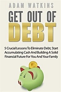Get Out of Debt: 5 Crucial Lessons to Eliminate Debt, Start Accumulating Cash and Building a Solid Financial Future for You and Your Fa (Paperback)