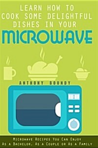 Learn How to Cook Some Delightful Dishes in Your Microwave: Microwave Recipes You Can Enjoy as a Bachelor, as a Couple or as a Family (Paperback)