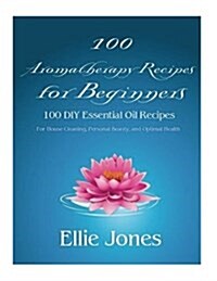 100 Aromatherapy Recipes For Beginners: 100 DIY Essential Oil Recipes for House Cleaning, Personal Beauty, and Optimal Health (Paperback)