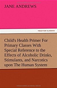 Childs Health Primer for Primary Classes with Special Reference to the Effects of Alcoholic Drinks, Stimulants, and Narcotics Upon the Human System (Paperback)