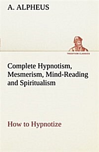 Complete Hypnotism, Mesmerism, Mind-Reading and Spiritualism How to Hypnotize: Being an Exhaustive and Practical System of Method, Application, and Us (Paperback)