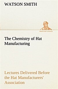 The Chemistry of Hat Manufacturing Lectures Delivered Before the Hat Manufacturers Association (Paperback)