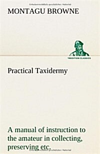 Practical Taxidermy a Manual of Instruction to the Amateur in Collecting, Preserving, and Setting Up Natural History Specimens of All Kinds. to Which (Paperback)