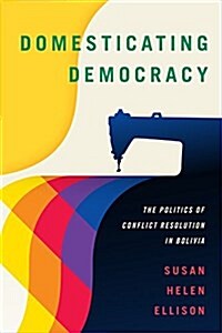 Domesticating Democracy: The Politics of Conflict Resolution in Bolivia (Hardcover)