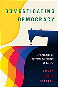 Domesticating Democracy: The Politics of Conflict Resolution in Bolivia (Paperback)
