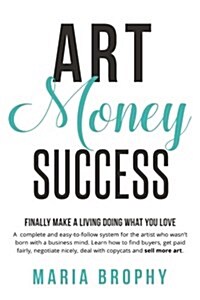 Art Money & Success: A Complete and Easy-To-Follow System for the Artist Who Wasnt Born with a Business Mind. Learn How to Find Buyers, Ge (Paperback)