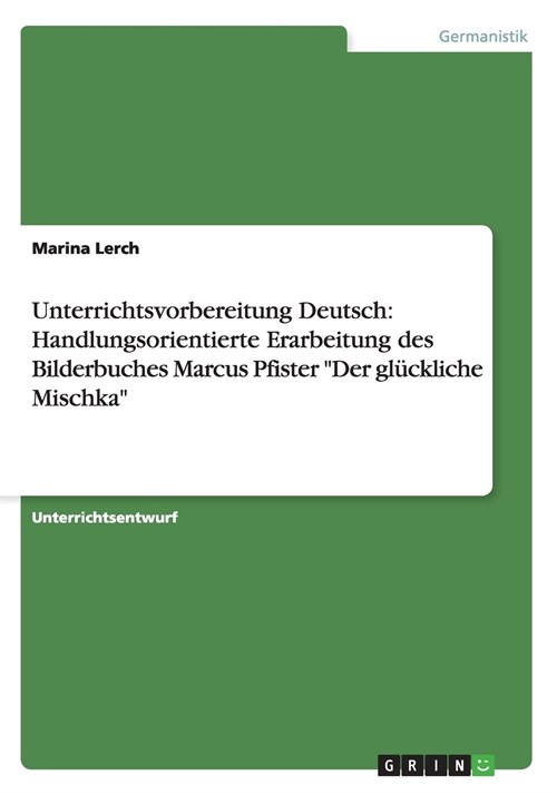 Unterrichtsvorbereitung Deutsch: Handlungsorientierte Erarbeitung des Bilderbuches Marcus Pfister Der gl?kliche Mischka (Paperback)
