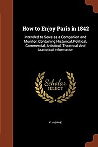 How to Enjoy Paris in 1842: Intended to Serve as a Companion and Monitor, Containing Historical, Political, Commercial, Artistical, Theatrical and (Paperback)