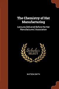 The Chemistry of Hat Manufacturing: Lectures Delivered Before the Hat Manufacturers Association (Paperback)