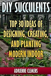 DIY Succulents: Top 30 Ideas of Designing, Creating, and Planting Modern Indoor Gardens: (Terrarium; Projects with Succulents; From Pl (Paperback)