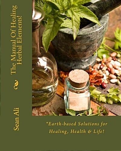 The Manual of Healing Herbal Elements!: *Earth-Based Solutions for Healing, Health & Life! (Paperback)