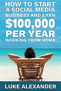 How to Start a Social Media Business and Earn $100,000 Per Year Working from Home (Paperback)