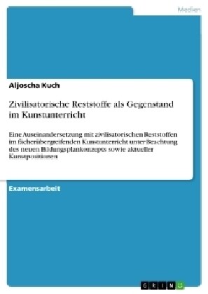 Zivilisatorische Reststoffe als Gegenstand im Kunstunterricht: Eine Auseinandersetzung mit zivilisatorischen Reststoffen im f?her?ergreifenden Kunst (Paperback)