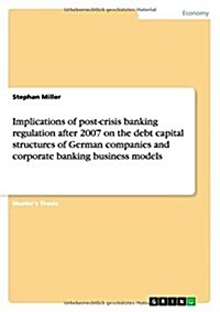 Implications of Post-Crisis Banking Regulation After 2007 on the Debt Capital Structures of German Companies and Corporate Banking Business Models (Paperback)