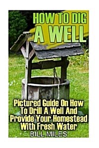 How To Dig A Well: Pictured Guide On How To Drill A Well And Provide Your Homestead With Fresh Water: (How To Drill A Well) (Paperback)