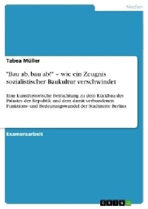 Bau ab, bau ab! - wie ein Zeugnis sozialistischer Baukultur verschwindet: Eine kunsthistorische Betrachtung zu dem R?kbau des Palastes der Republik (Paperback)