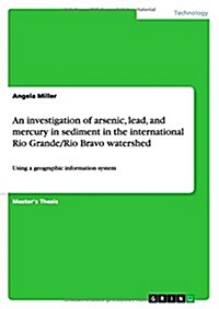 An investigation of arsenic, lead, and mercury in sediment in the international Rio Grande/Rio Bravo watershed: Using a geographic information system (Paperback)