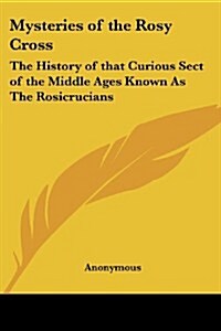 Mysteries of the Rosy Cross: The History of That Curious Sect of the Middle Ages Known as the Rosicrucians (Paperback)
