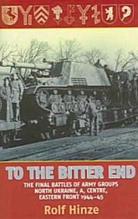 To the Bitter End : The Final Battles of Army Groups A, North Ukraine, Centre, Eastern Front, 1944-45 (Hardcover)