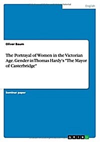 The Portrayal of Women in the Victorian Age. Gender in Thomas Hardys The Mayor of Casterbridge (Paperback)