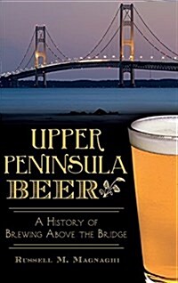 Upper Peninsula Beer: A History of Brewing Above the Bridge (Hardcover)