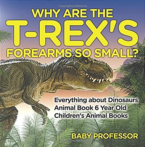 Why Are The T-Rexs Forearms So Small? Everything about Dinosaurs - Animal Book 6 Year Old Childrens Animal Books (Paperback)