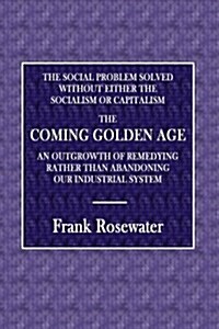 The Social Problem Solved, Without Either Socialism or Capitalism: The Coming Golden Age; An Outgrowth of Remedying Rather Than Abandoning Our Industr (Paperback)