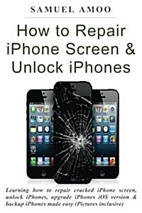 How to Repair iPhone Screen & Unlock Iphones: Learning How to Repair Cracked iPhone Screen, Unlock Iphones, Upgrade Iphones IOS Version & Backup Iphon (Paperback)