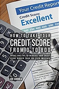 How to Take Your Credit Score from 0 to 800: Tricks and Tips to Increase Your Credit Score Higher Than You Ever Imagined (Paperback)