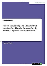 Factors Influencing the Utilization of Nursing Care Plans in Patients Care by Nurses at Nyamira District Hospital (Paperback)