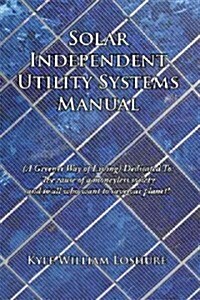 Solar Independent Utility Systems Manual: A Greener Way of Living Dedicated To: The Cause of a Moneyless Society and to All Who Want to Save Our Plane (Paperback)