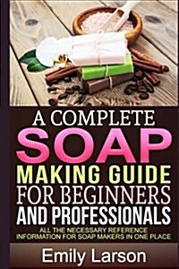 A Complete Soap Making Guide for Beginners and Professionals: All the Necessary Reference Information for Soap Makers in One Place (Paperback)