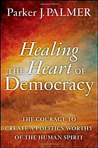 Healing the Heart of Democracy : The Courage to Create a Politics Worthy of the Human Spirit (Hardcover)