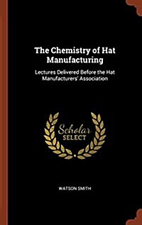 The Chemistry of Hat Manufacturing: Lectures Delivered Before the Hat Manufacturers Association (Hardcover)