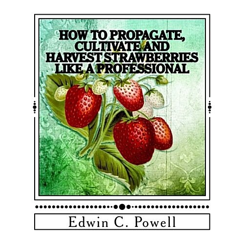 How to Propagate, Cultivate and Harvest Strawberries Like a Professional: Expert Tips on All Aspects of Growing Strawberries (Paperback)
