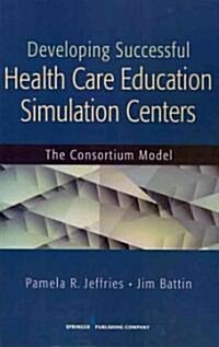 Developing Successful Health Care Education Simulation Centers: The Consortium Model (Paperback)