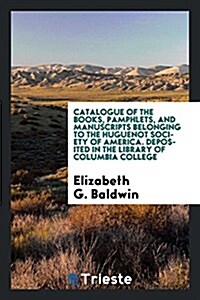 Catalogue of the Books, Pamphlets, and Manuscripts Belonging to the Huguenot Society of America. Deposited in the Library of Columbia College (Paperback)