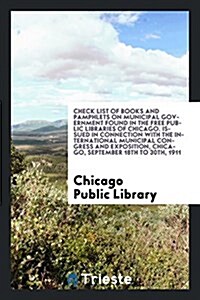 Check List of Books and Pamphlets on Municipal Government Found in the Free Public Libraries of Chicago. Issued in Connection with the International M (Paperback)