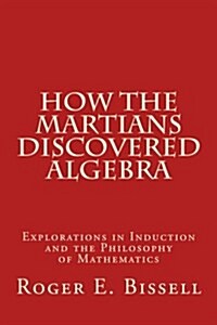How the Martians Discovered Algebra: Explorations in Induction and the Philosophy of Mathematics (Paperback)