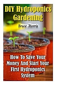 DIY Hydroponics Gardening: How to Save Your Money and Start Your First Hydroponics System (Paperback)