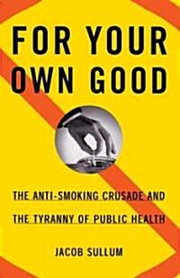 For Your Own Good: The Anti-Smoking Crusade and the Tyranny of Public Health (Paperback)